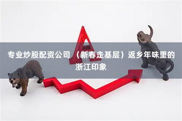 专业炒股配资公司 （新春走基层）返乡年味里的浙江印象