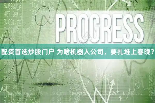 配资首选炒股门户 为啥机器人公司，要扎堆上春晚？