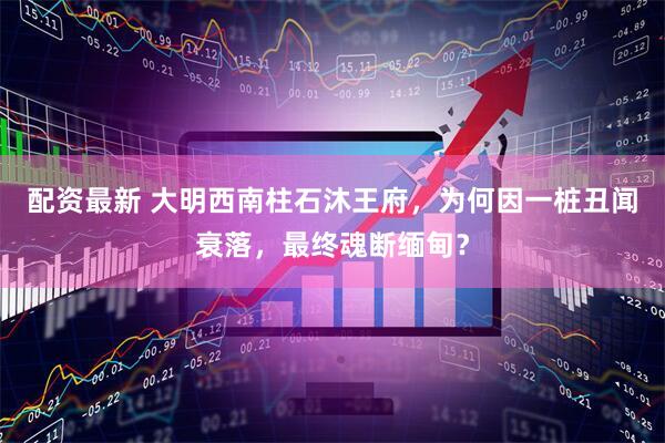 配资最新 大明西南柱石沐王府，为何因一桩丑闻衰落，最终魂断缅甸？
