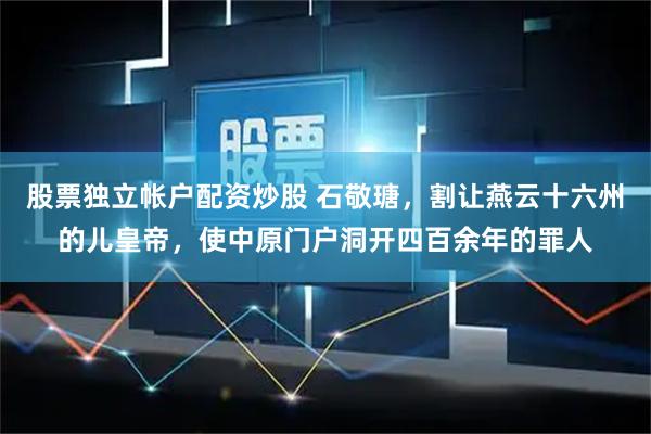 股票独立帐户配资炒股 石敬瑭，割让燕云十六州的儿皇帝，使中原门户洞开四百余年的罪人