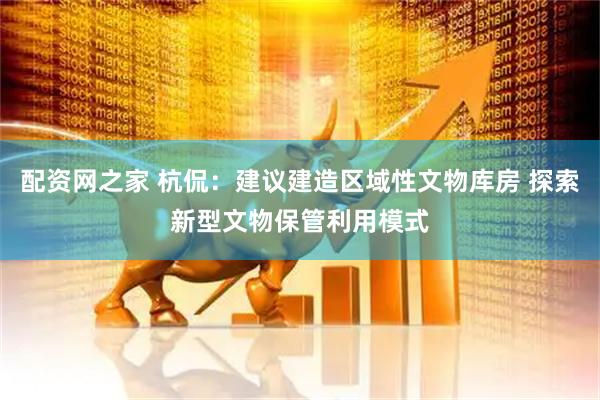 配资网之家 杭侃：建议建造区域性文物库房 探索新型文物保管利用模式