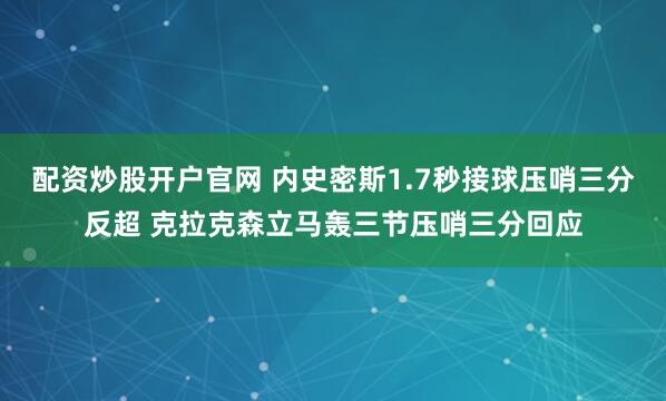 配资炒股开户官网 内史密斯1.7秒接球压哨三分反超 克拉克森立马轰三节压哨三分回应