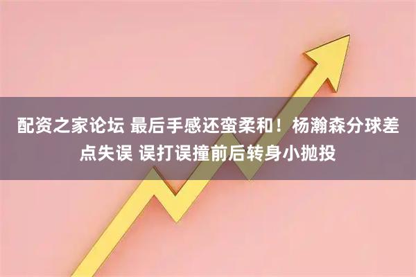 配资之家论坛 最后手感还蛮柔和！杨瀚森分球差点失误 误打误撞前后转身小抛投
