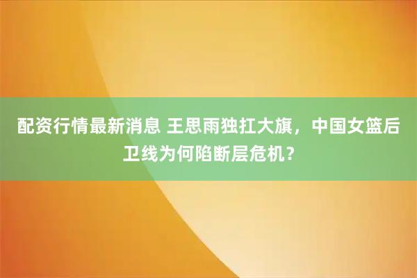 配资行情最新消息 王思雨独扛大旗，中国女篮后卫线为何陷断层危机？
