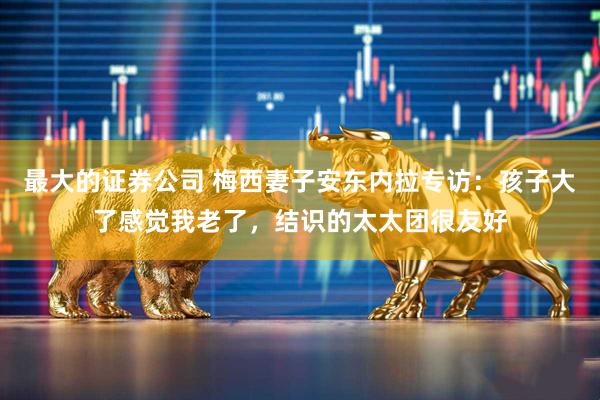最大的证券公司 梅西妻子安东内拉专访：孩子大了感觉我老了，结识的太太团很友好