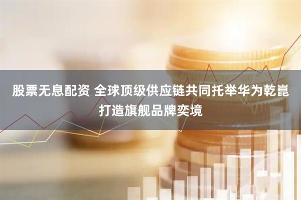 股票无息配资 全球顶级供应链共同托举华为乾崑打造旗舰品牌奕境