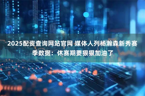 2025配资查询网站官网 媒体人列杨瀚森新秀赛季数据：休赛期要狠狠加油了