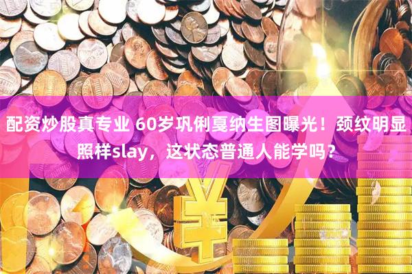 配资炒股真专业 60岁巩俐戛纳生图曝光！颈纹明显照样slay，这状态普通人能学吗？