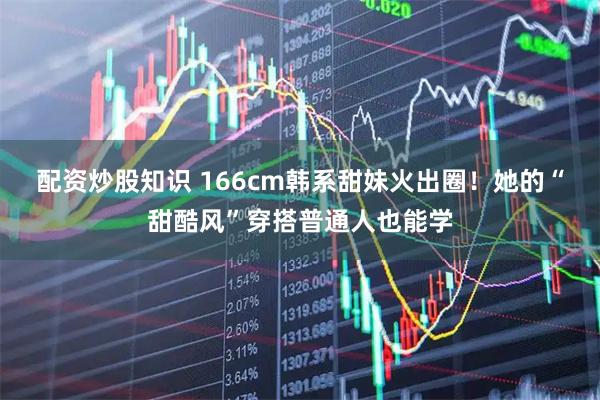 配资炒股知识 166cm韩系甜妹火出圈！她的“甜酷风”穿搭普通人也能学