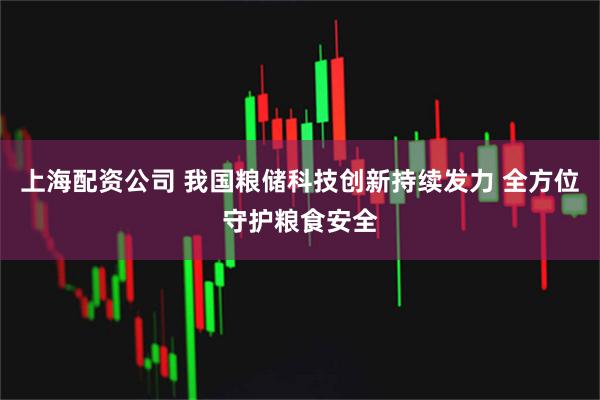 上海配资公司 我国粮储科技创新持续发力 全方位守护粮食安全