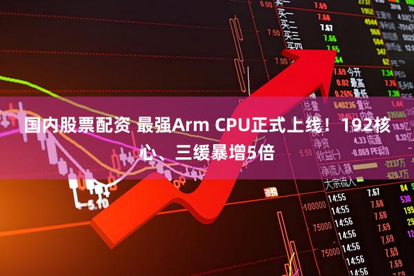 国内股票配资 最强Arm CPU正式上线！192核心、三缓暴增5倍