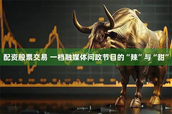 配资股票交易 一档融媒体问政节目的“辣”与“甜”