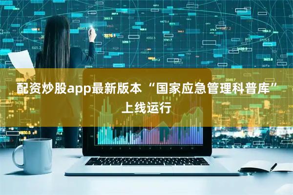 配资炒股app最新版本 “国家应急管理科普库”上线运行